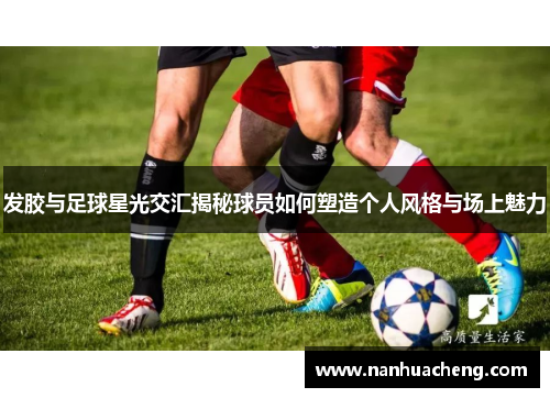 发胶与足球星光交汇揭秘球员如何塑造个人风格与场上魅力