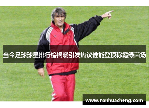 当今足球球星排行榜揭晓引发热议谁能登顶称霸绿茵场
