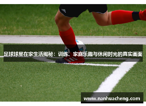 足球球星在家生活揭秘：训练、家庭乐趣与休闲时光的真实画面
