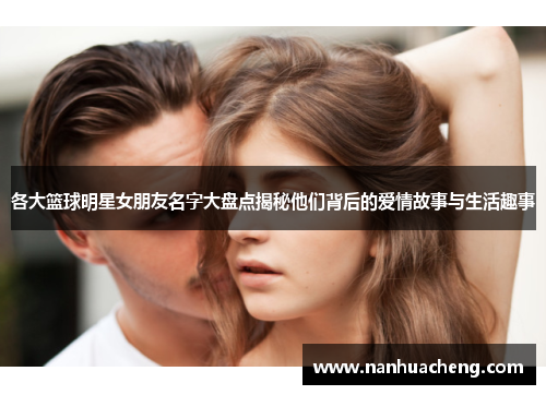 各大篮球明星女朋友名字大盘点揭秘他们背后的爱情故事与生活趣事