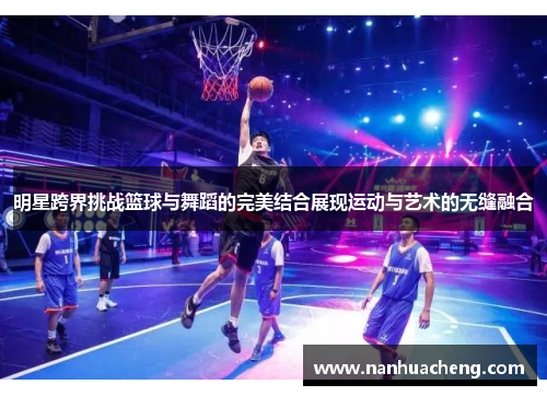 明星跨界挑战篮球与舞蹈的完美结合展现运动与艺术的无缝融合