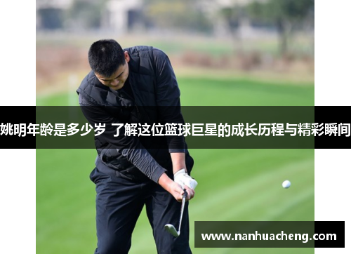 姚明年龄是多少岁 了解这位篮球巨星的成长历程与精彩瞬间