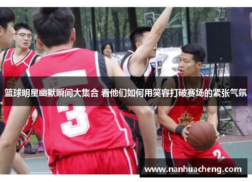 篮球明星幽默瞬间大集合 看他们如何用笑容打破赛场的紧张气氛